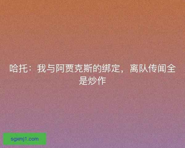 哈托：我与阿贾克斯的绑定，离队传闻全是炒作