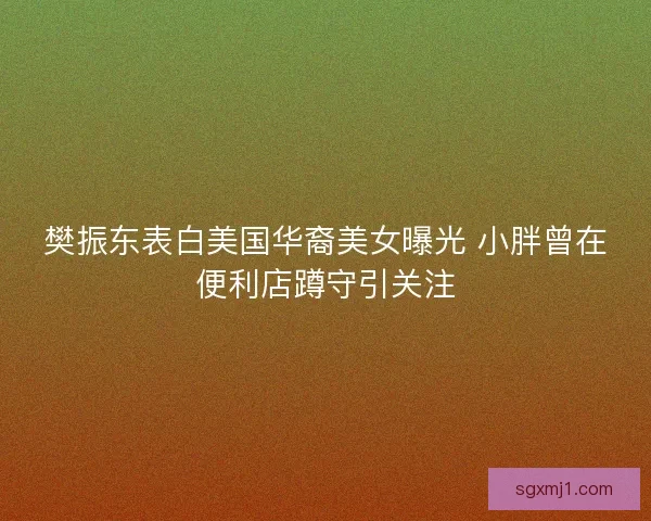 樊振东表白美国华裔美女曝光 小胖曾在便利店蹲守引关注
