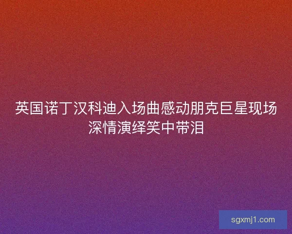 英国诺丁汉科迪入场曲感动朋克巨星现场深情演绎笑中带泪