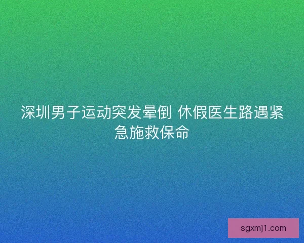 深圳男子运动突发晕倒 休假医生路遇紧急施救保命