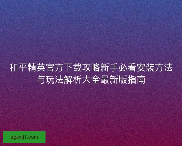 和平精英官方下载攻略新手必看安装方法与玩法解析大全最新版指南
