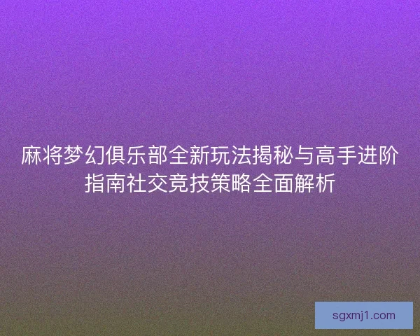 麻将梦幻俱乐部全新玩法揭秘与高手进阶指南社交竞技策略全面解析