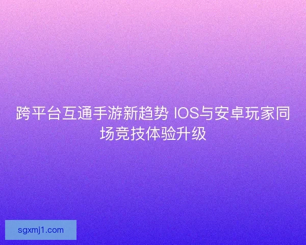 跨平台互通手游新趋势 IOS与安卓玩家同场竞技体验升级