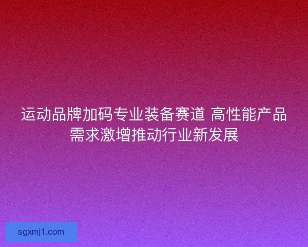 运动品牌加码专业装备赛道 高性能产品需求激增推动行业新发展