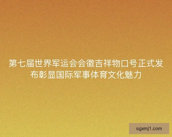 第七届世界军运会会徽吉祥物口号正式发布彰显国际军事体育文化魅力