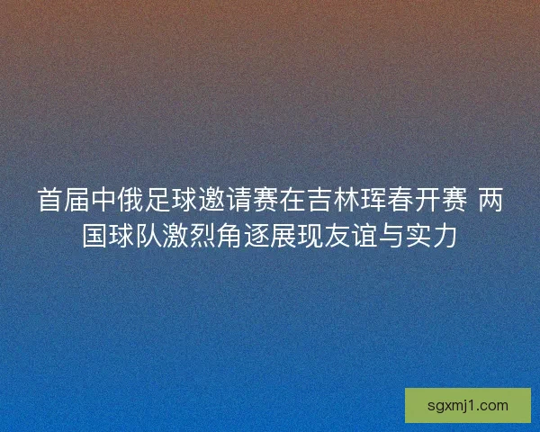 首届中俄足球邀请赛在吉林珲春开赛 两国球队激烈角逐展现友谊与实力