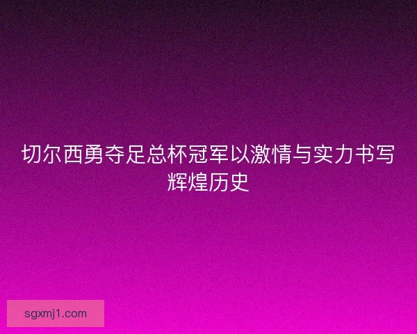 切尔西勇夺足总杯冠军以激情与实力书写辉煌历史