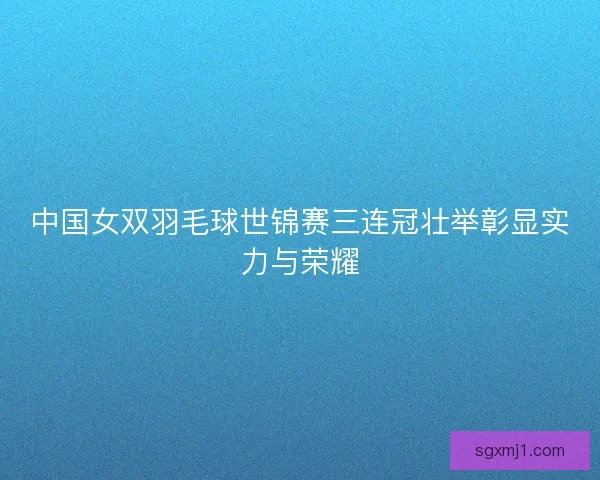 中国女双羽毛球世锦赛三连冠壮举彰显实力与荣耀