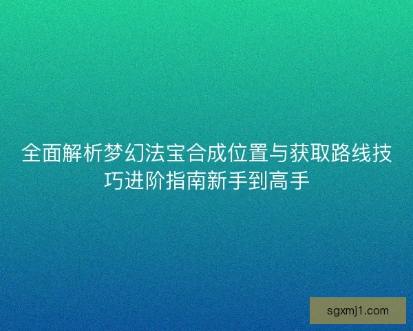 全面解析梦幻法宝合成位置与获取路线技巧进阶指南新手到高手