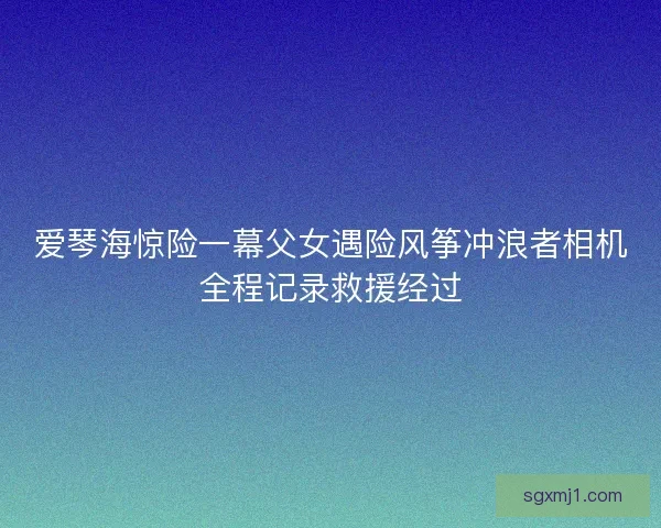 爱琴海惊险一幕父女遇险风筝冲浪者相机全程记录救援经过