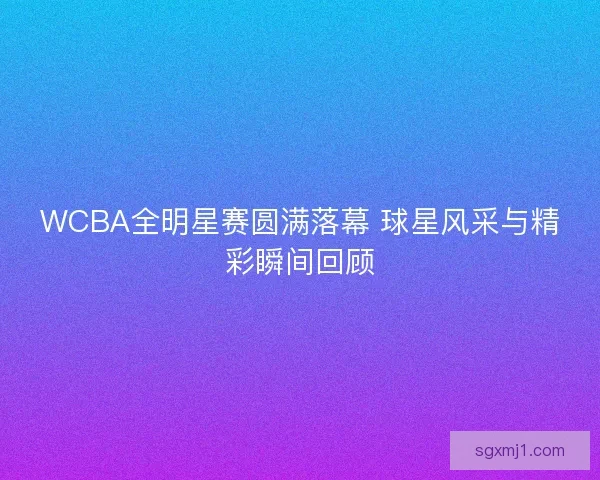 WCBA全明星赛圆满落幕 球星风采与精彩瞬间回顾