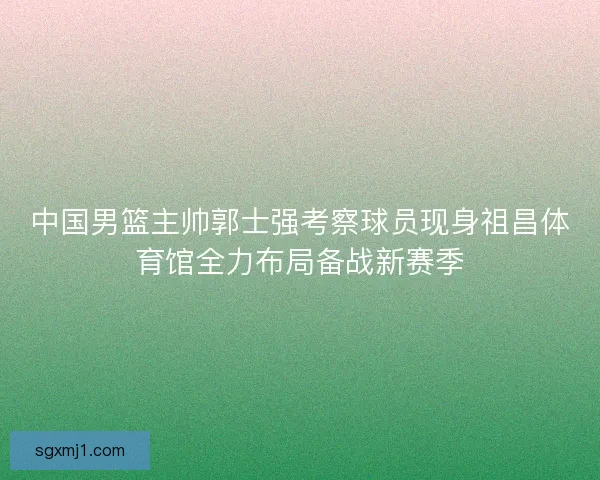 中国男篮主帅郭士强考察球员现身祖昌体育馆全力布局备战新赛季