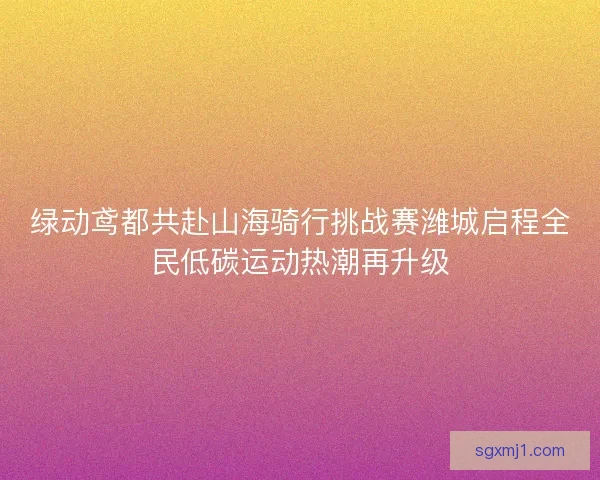 绿动鸢都共赴山海骑行挑战赛潍城启程全民低碳运动热潮再升级