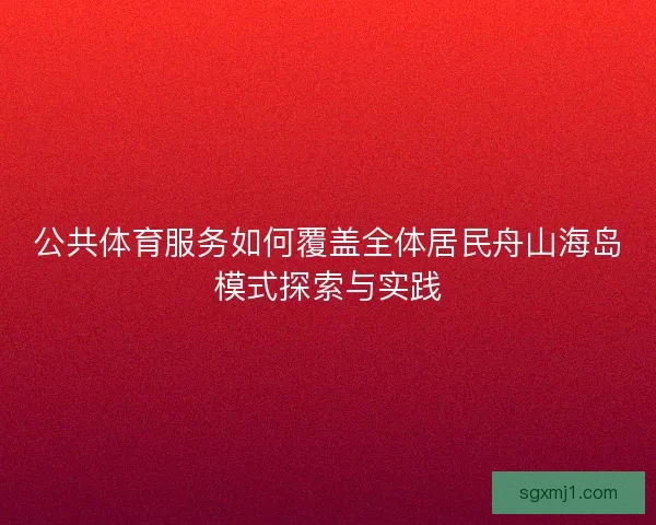 公共体育服务如何覆盖全体居民舟山海岛模式探索与实践 公共体育服务如何覆盖全体居民舟山海岛模式探索与实践