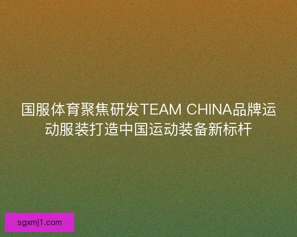 国服体育聚焦研发TEAM CHINA品牌运动服装打造中国运动装备新标杆