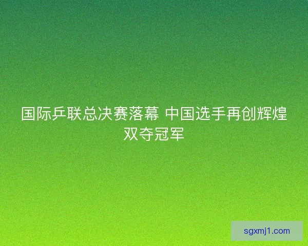 国际乒联总决赛落幕 中国选手再创辉煌双夺冠军