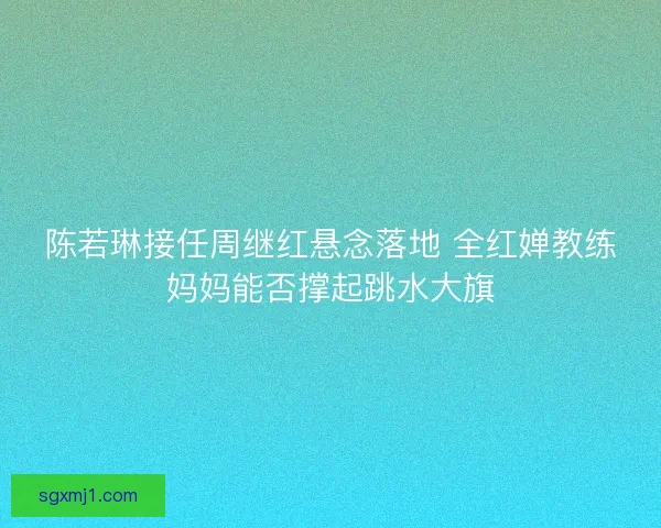 陈若琳接任周继红悬念落地 全红婵教练妈妈能否撑起跳水大旗