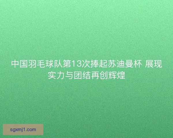 中国羽毛球队第13次捧起苏迪曼杯 展现实力与团结再创辉煌