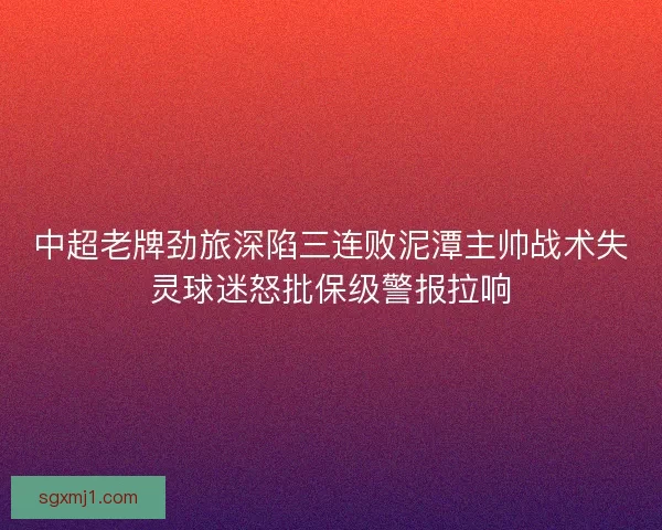 中超老牌劲旅深陷三连败泥潭主帅战术失灵球迷怒批保级警报拉响