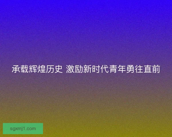 承载辉煌历史 激励新时代青年勇往直前